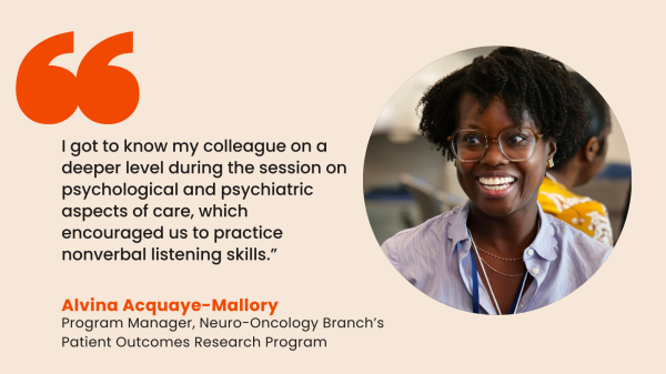 “I got to know my colleague on a deeper level during the session on psychological and psychiatric aspects of care, which encouraged us to practice nonverbal listening skills.” – Alvina Acquaye-Mallory, Program Manager in the Neuro-Oncology Branch’s Patient Outcomes Research Program