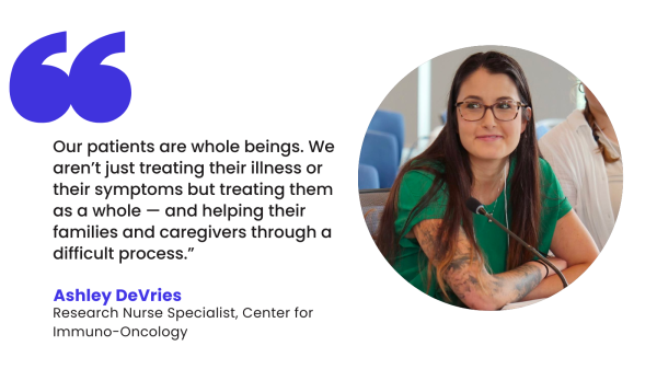 “Our patients are whole beings. We aren’t just treating their illness or their symptoms but treating them as a whole — and helping their families and caregivers through a difficult process.” – Ashley DeVries, Research Nurse Specialist in the Center for Immuno-Oncology