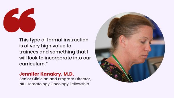“This type of formal instruction is of very high value to trainees and something that I will look to incorporate into our curriculum.”  – Jennifer Kanakry, M.D., Senior Clinician and Program Director of the NIH Hematology Oncology Fellowship