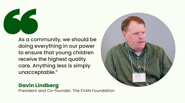 “As a community, we should be doing everything in our power to ensure that young children receive the highest quality care. Anything less is simply unacceptable.” – Gavin Lindberg, President and Co-founder of The EVAN Foundation, started in honor of his son who passed away from neuroblastoma